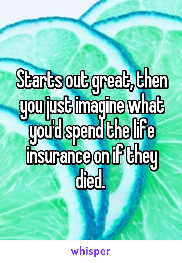 Starts out great, then you just imagine what you'd spend the life insurance on if they died. 