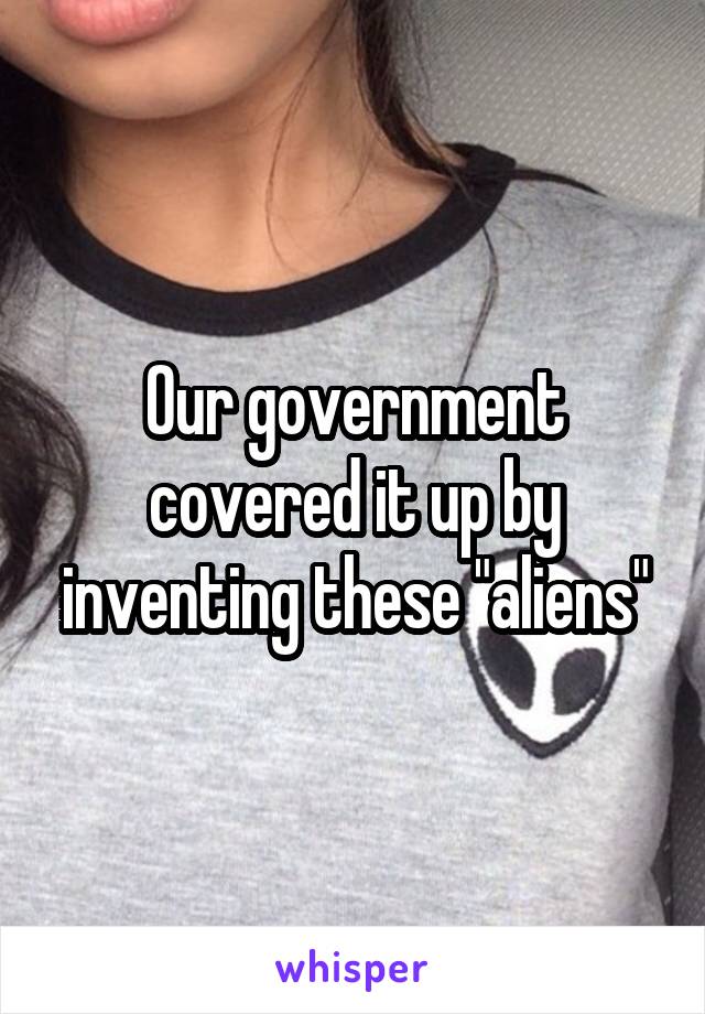 Our government covered it up by inventing these "aliens"