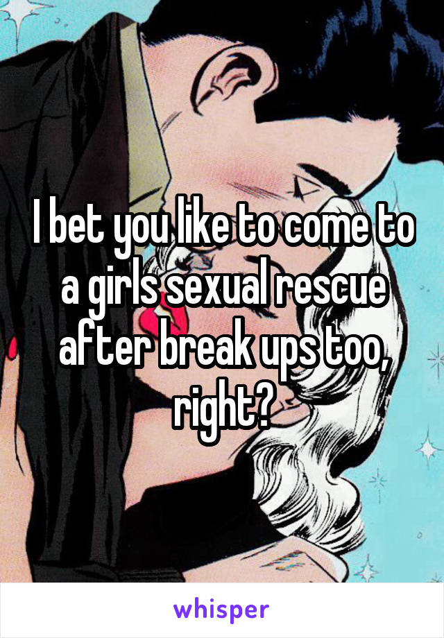 I bet you like to come to a girls sexual rescue after break ups too, right?