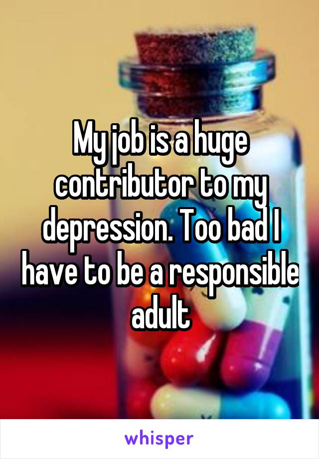My job is a huge contributor to my depression. Too bad I have to be a responsible adult