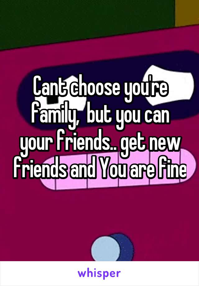 Cant choose you're family,  but you can your friends.. get new friends and You are fine 