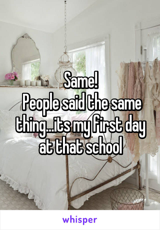 Same!
 People said the same thing...its my first day at that school