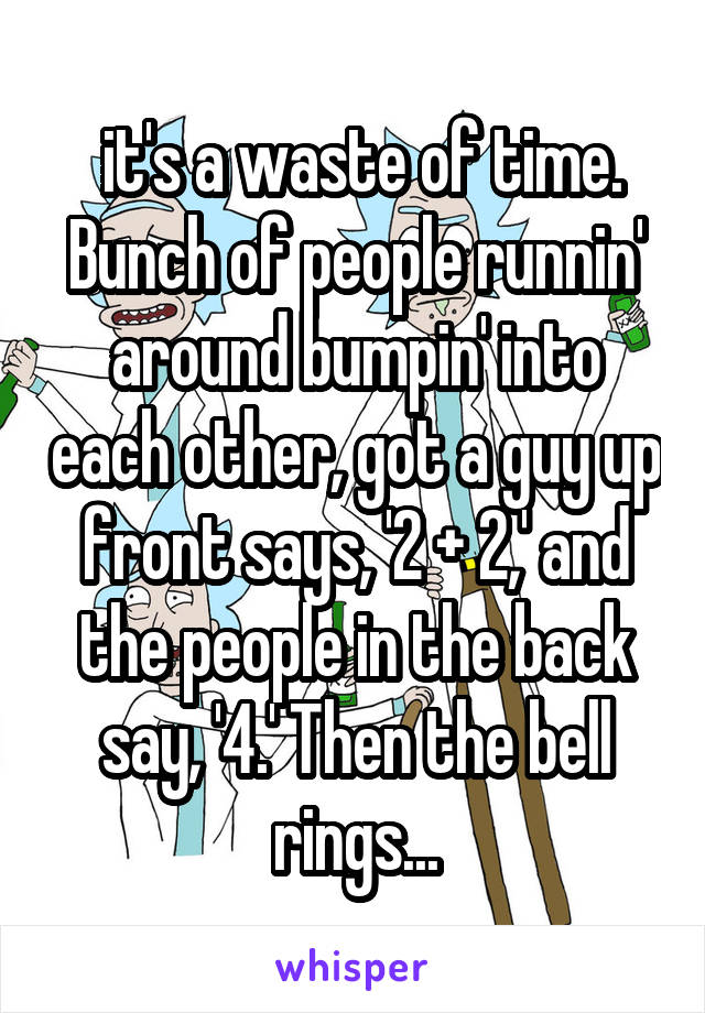  it's a waste of time. Bunch of people runnin' around bumpin' into each other, got a guy up front says, '2 + 2,' and the people in the back say, '4.' Then the bell rings...