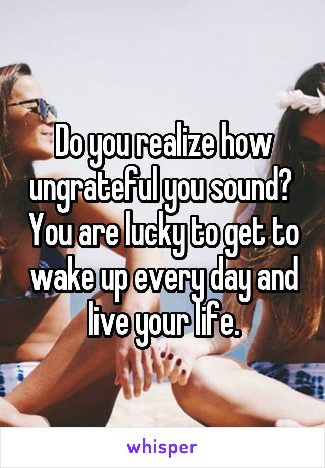 Do you realize how ungrateful you sound?  You are lucky to get to wake up every day and live your life.