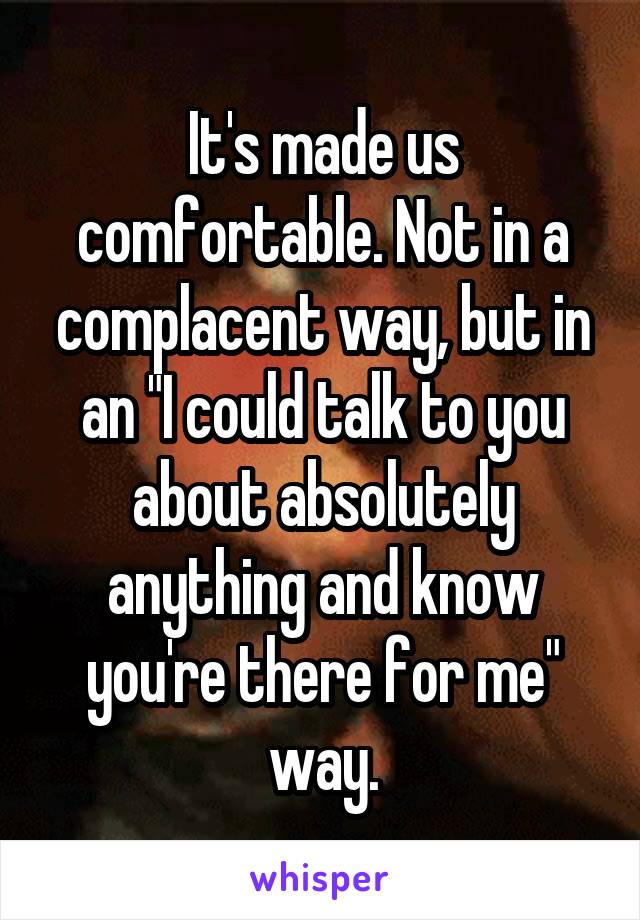 It's made us comfortable. Not in a complacent way, but in an "I could talk to you about absolutely anything and know you're there for me" way.