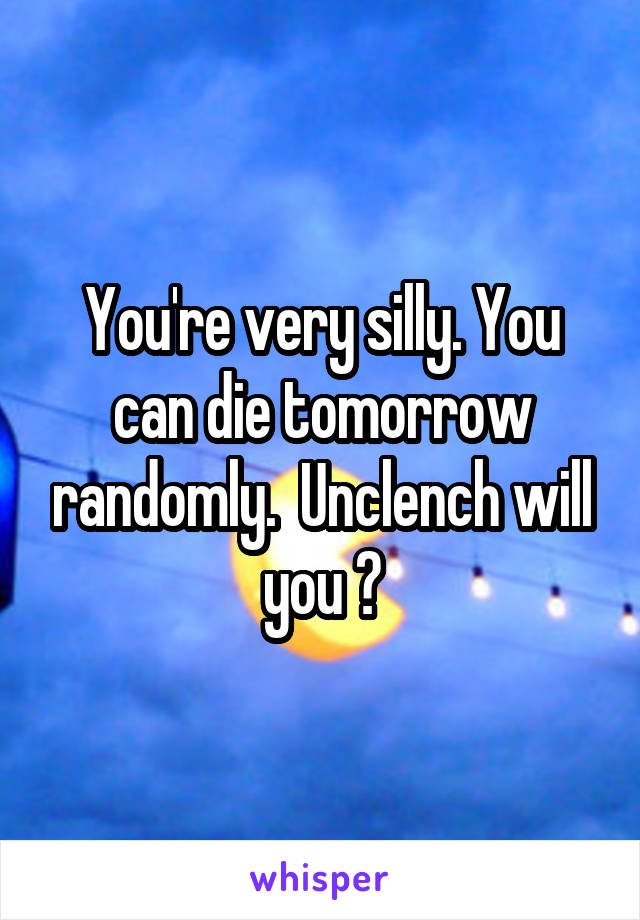 You're very silly. You can die tomorrow randomly.  Unclench will you ?