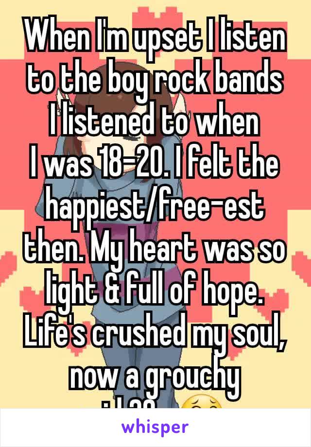 When I'm upset I listen to the boy rock bands
I listened to when
I was 18-20. I felt the happiest/free-est then. My heart was so light & full of hope. Life's crushed my soul, now a grouchy
mid 20s 😂
