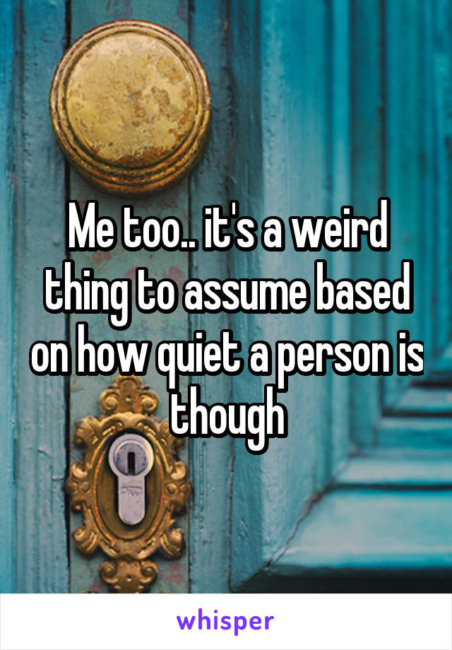 Me too.. it's a weird thing to assume based on how quiet a person is though