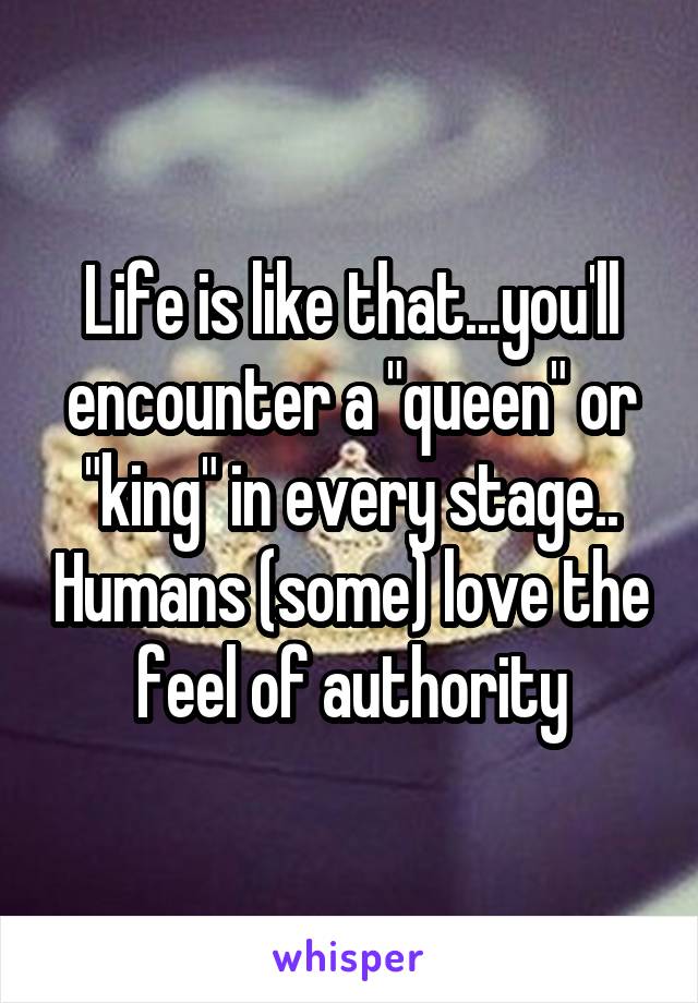 Life is like that...you'll encounter a "queen" or "king" in every stage.. Humans (some) love the feel of authority