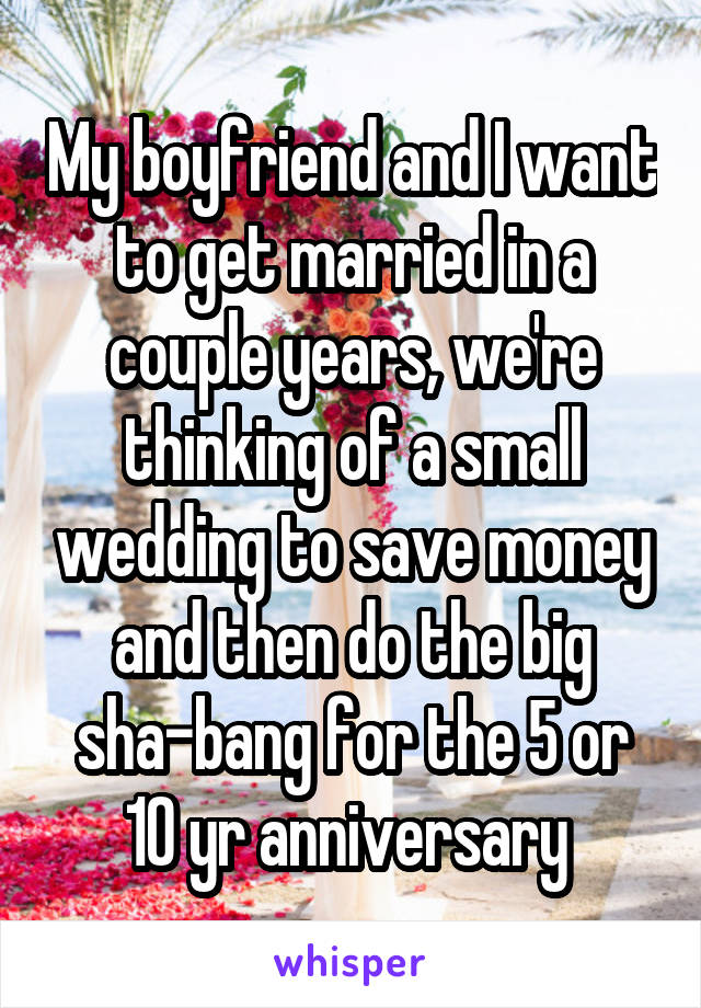 My boyfriend and I want to get married in a couple years, we're thinking of a small wedding to save money and then do the big sha-bang for the 5 or 10 yr anniversary 