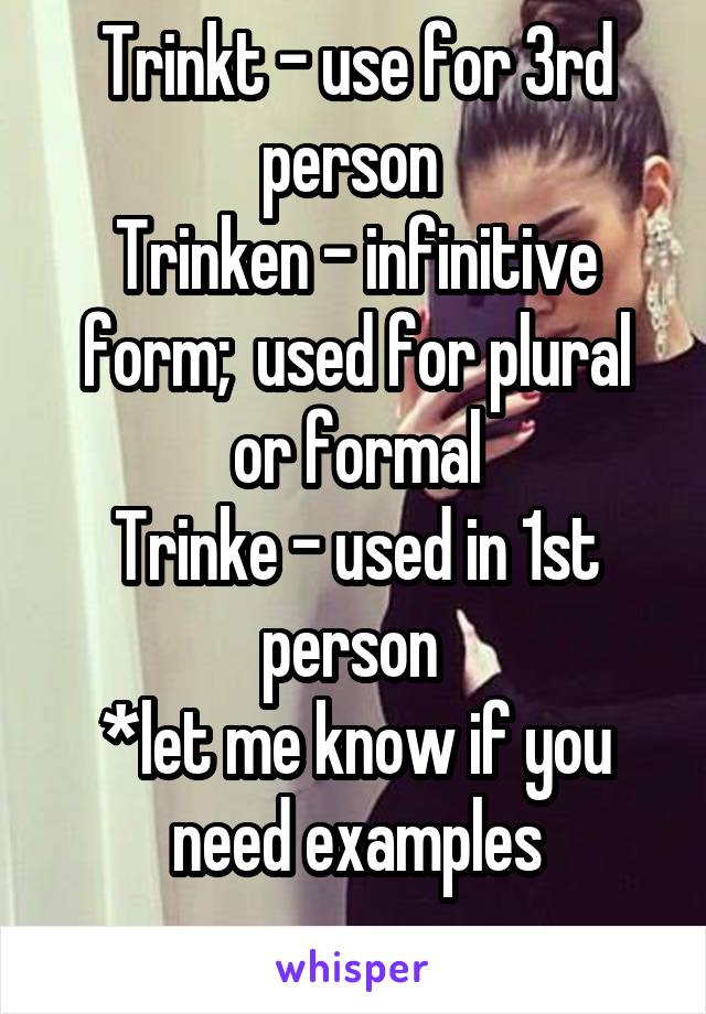 Trinkt - use for 3rd person 
Trinken - infinitive form;  used for plural or formal
Trinke - used in 1st person 
*let me know if you need examples
