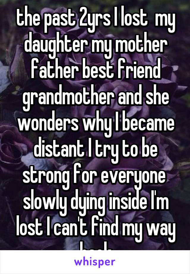 the past 2yrs I lost  my daughter my mother father best friend grandmother and she wonders why I became distant I try to be strong for everyone  slowly dying inside I'm lost I can't find my way back