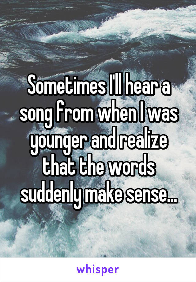 Sometimes I'll hear a song from when I was younger and realize that the words suddenly make sense...