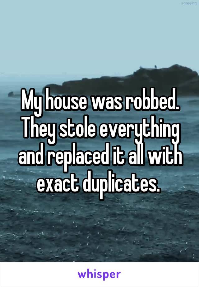 My house was robbed. They stole everything and replaced it all with exact duplicates. 