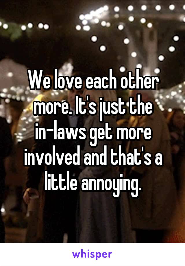 We love each other more. It's just the in-laws get more involved and that's a little annoying.