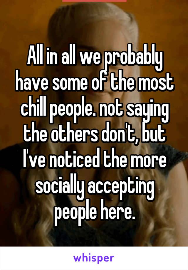 All in all we probably have some of the most chill people. not saying the others don't, but I've noticed the more socially accepting people here.