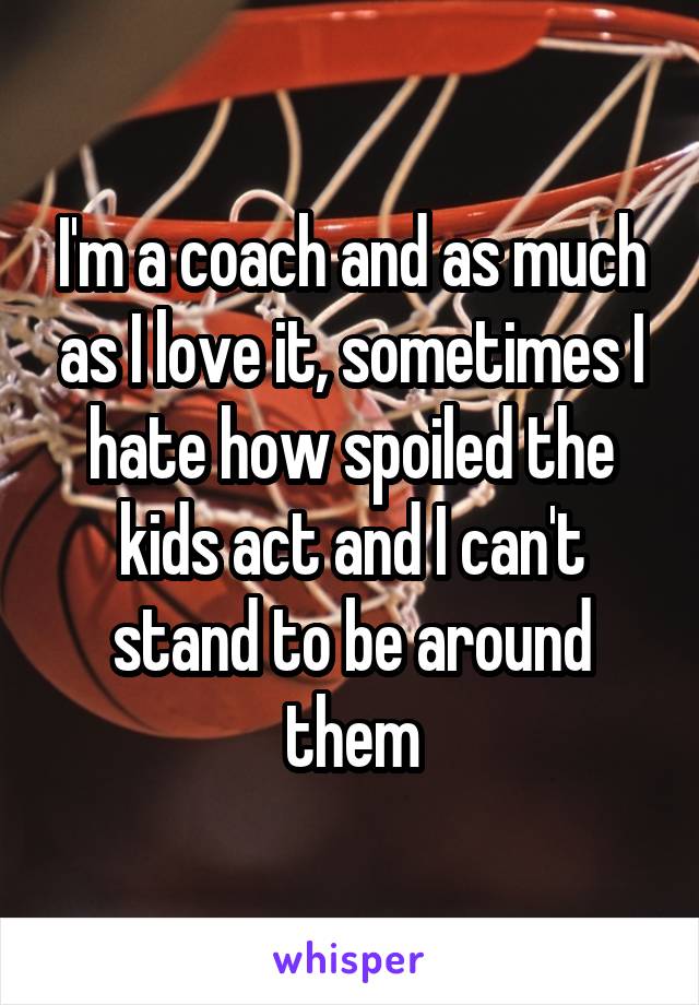 I'm a coach and as much as I love it, sometimes I hate how spoiled the kids act and I can't stand to be around them