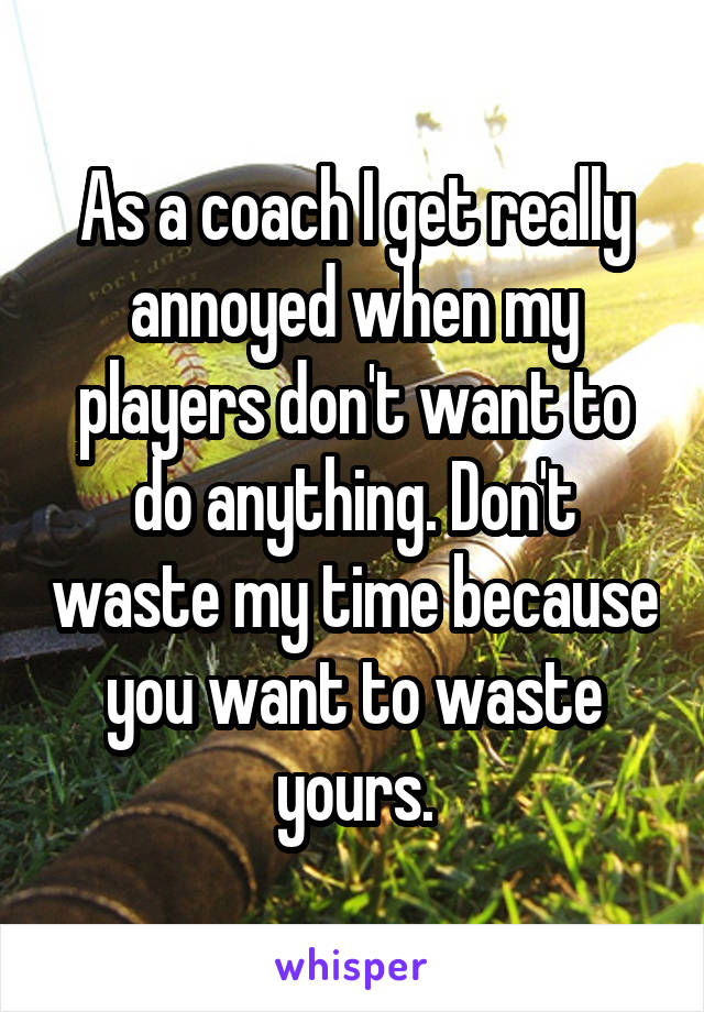 As a coach I get really annoyed when my players don't want to do anything. Don't waste my time because you want to waste yours.