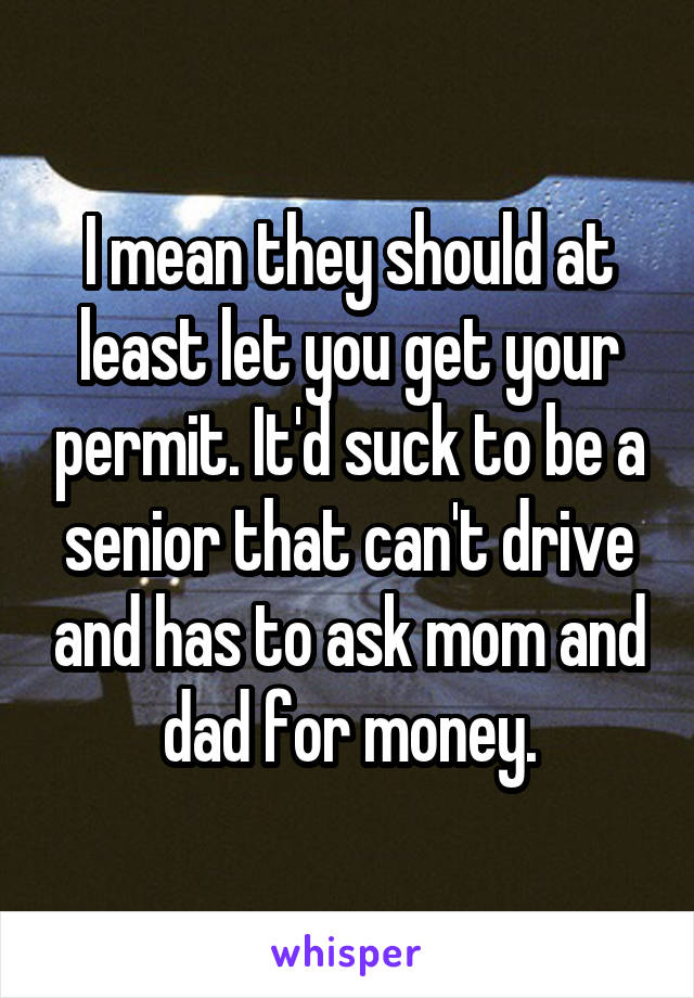 I mean they should at least let you get your permit. It'd suck to be a senior that can't drive and has to ask mom and dad for money.