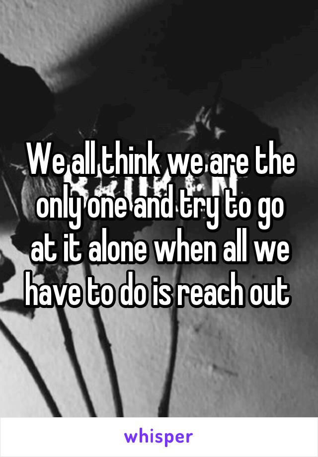 We all think we are the only one and try to go at it alone when all we have to do is reach out 