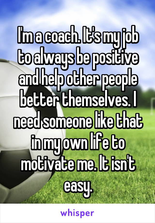 I'm a coach. It's my job to always be positive and help other people better themselves. I need someone like that in my own life to motivate me. It isn't easy.