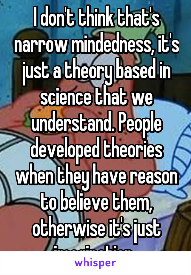 I don't think that's narrow mindedness, it's just a theory based in science that we understand. People developed theories when they have reason to believe them, otherwise it's just imagination. 