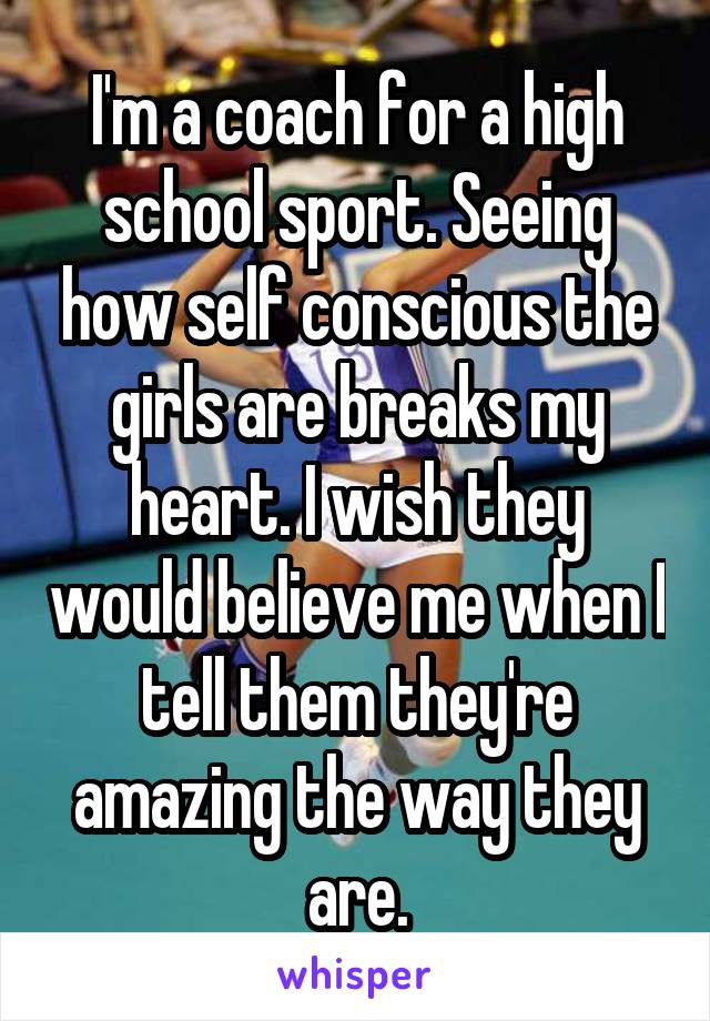 I'm a coach for a high school sport. Seeing how self conscious the girls are breaks my heart. I wish they would believe me when I tell them they're amazing the way they are.