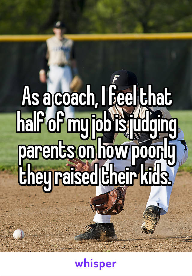As a coach, I feel that half of my job is judging parents on how poorly they raised their kids. 