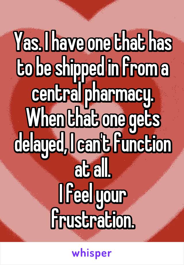 Yas. I have one that has to be shipped in from a central pharmacy. When that one gets delayed, I can't function at all.
I feel your frustration.
