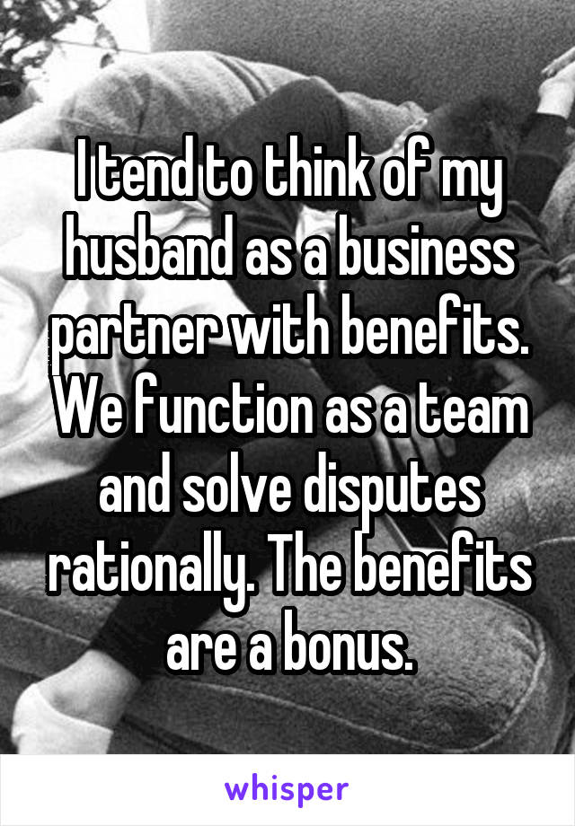 I tend to think of my husband as a business partner with benefits. We function as a team and solve disputes rationally. The benefits are a bonus.