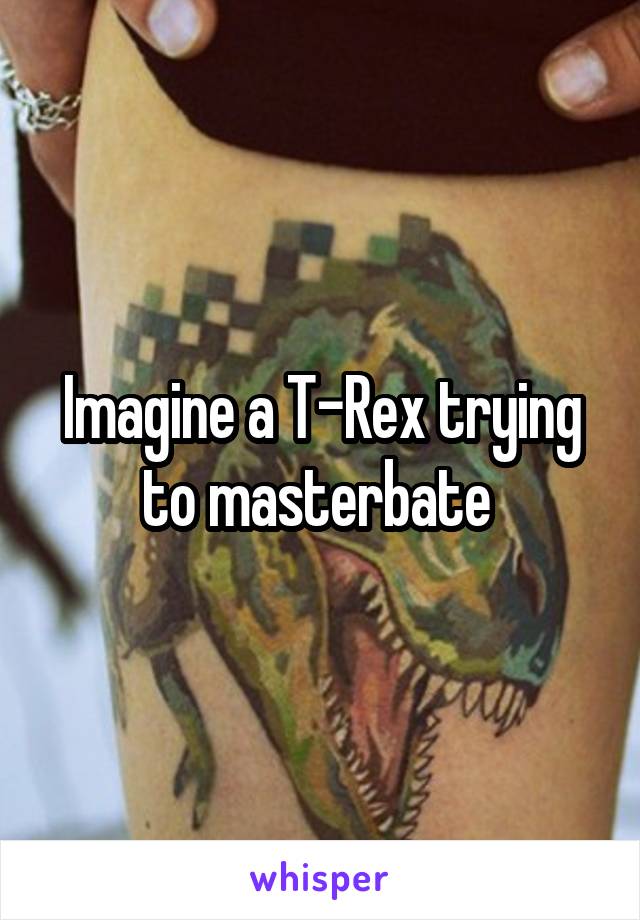 Imagine a T-Rex trying to masterbate 