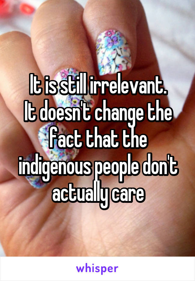 It is still irrelevant.
It doesn't change the fact that the indigenous people don't actually care