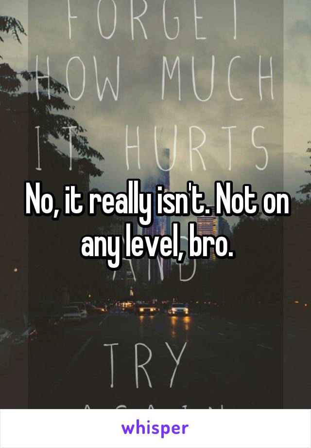 No, it really isn't. Not on any level, bro.