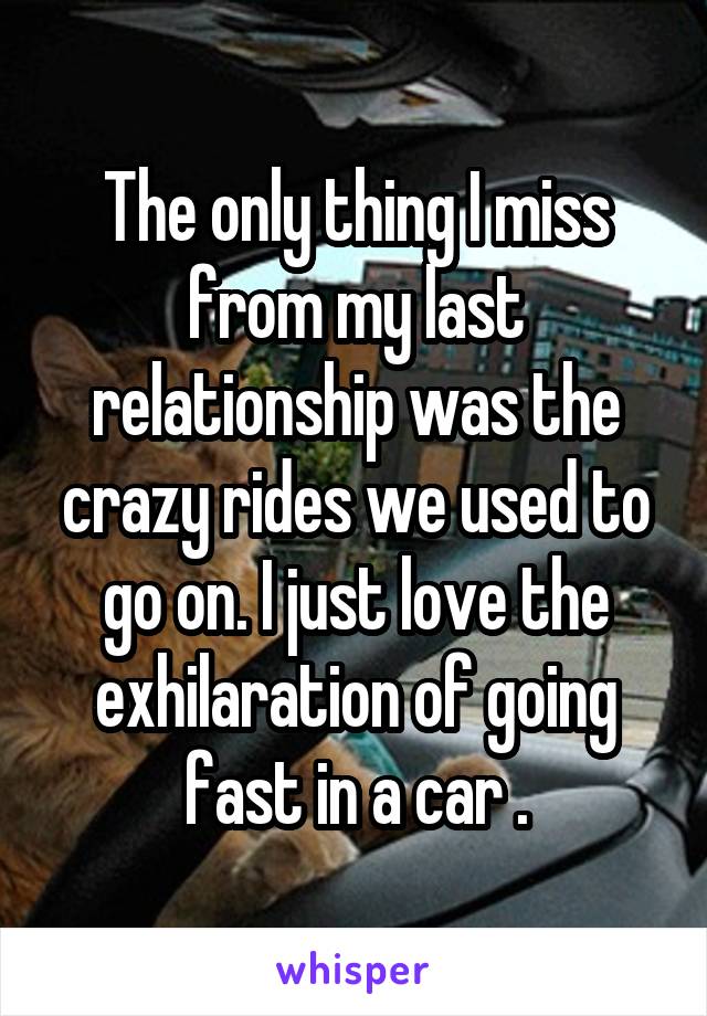 The only thing I miss from my last relationship was the crazy rides we used to go on. I just love the exhilaration of going fast in a car .