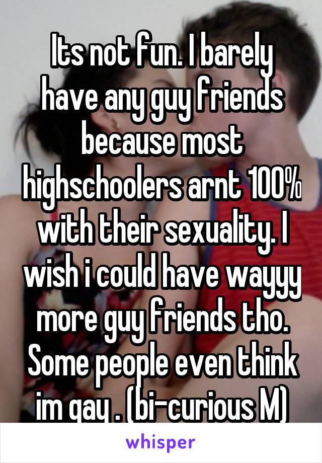 Its not fun. I barely have any guy friends because most highschoolers arnt 100% with their sexuality. I wish i could have wayyy more guy friends tho. Some people even think im gay . (bi-curious M)