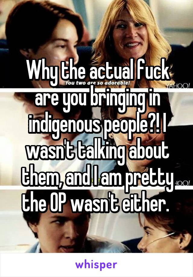 Why the actual fuck are you bringing in indigenous people?! I wasn't talking about them, and I am pretty the OP wasn't either. 