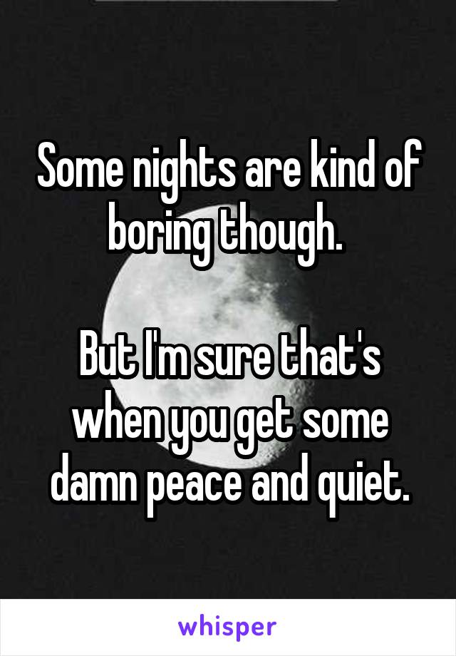 Some nights are kind of boring though. 

But I'm sure that's when you get some damn peace and quiet.