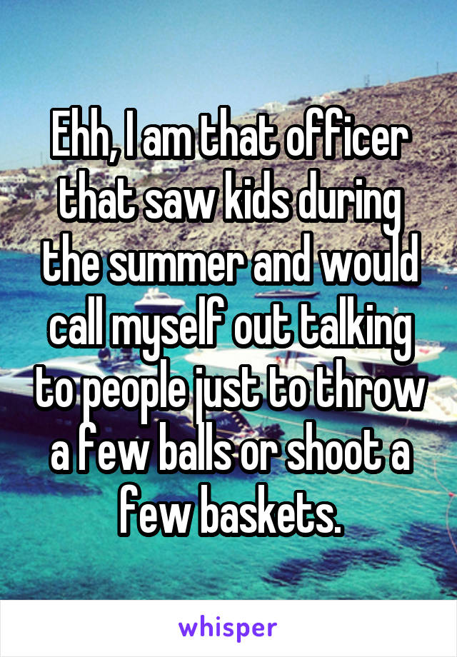 Ehh, I am that officer that saw kids during the summer and would call myself out talking to people just to throw a few balls or shoot a few baskets.