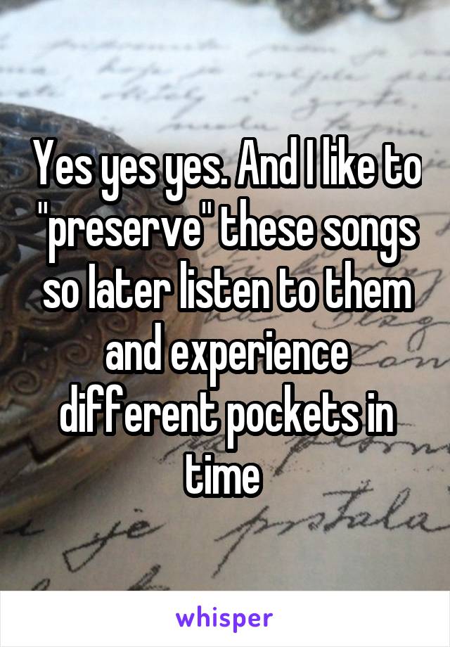 Yes yes yes. And I like to "preserve" these songs so Iater listen to them and experience different pockets in time 