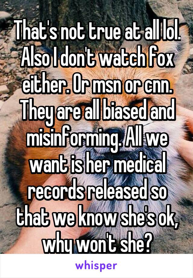 That's not true at all lol. Also I don't watch fox either. Or msn or cnn. They are all biased and misinforming. All we want is her medical records released so that we know she's ok, why won't she?