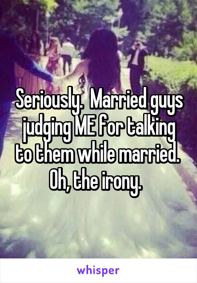 Seriously.  Married guys judging ME for talking to them while married.  Oh, the irony.  