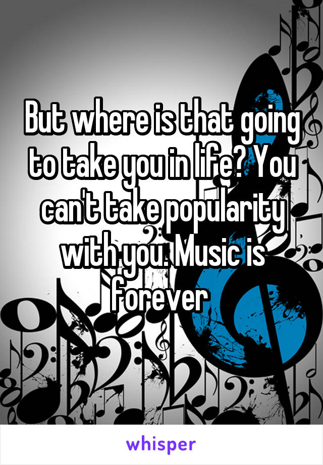 But where is that going to take you in life? You can't take popularity with you. Music is forever 

