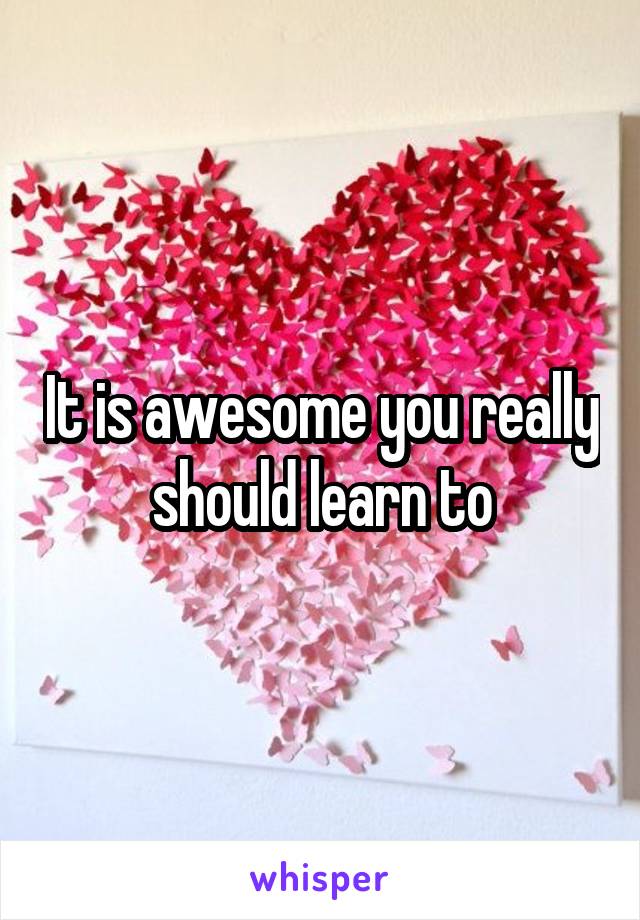 It is awesome you really should learn to