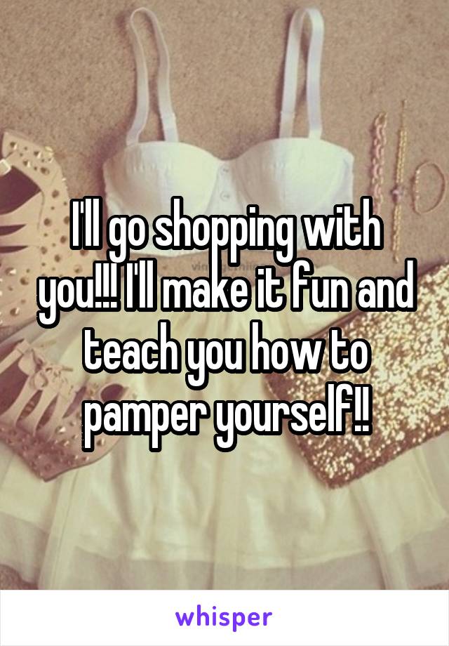 I'll go shopping with you!!! I'll make it fun and teach you how to pamper yourself!!