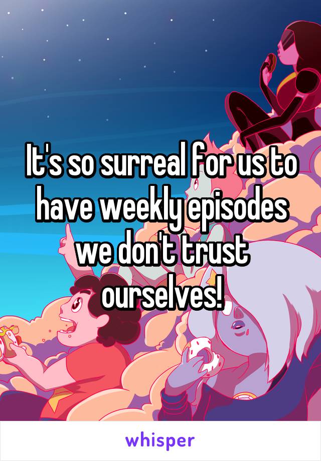 It's so surreal for us to have weekly episodes we don't trust ourselves!