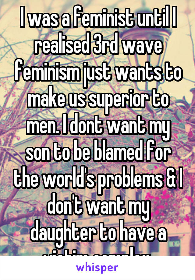 I was a feminist until I realised 3rd wave feminism just wants to make us superior to men. I dont want my son to be blamed for the world's problems & I don't want my daughter to have a victim complex.