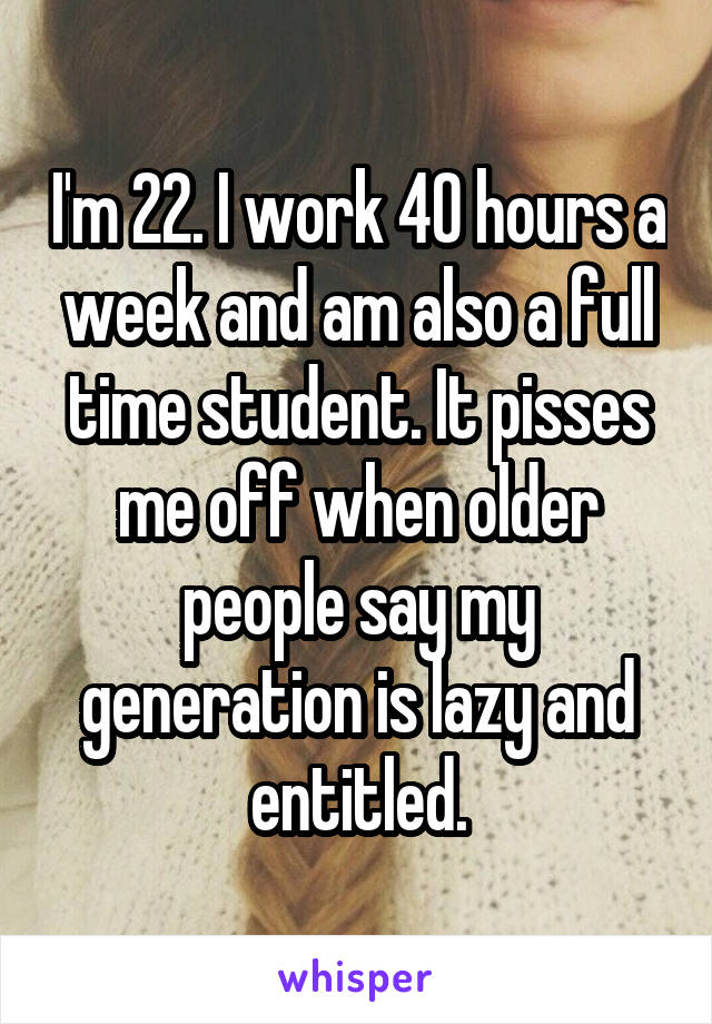 I'm 22. I work 40 hours a week and am also a full time student. It pisses me off when older people say my generation is lazy and entitled.