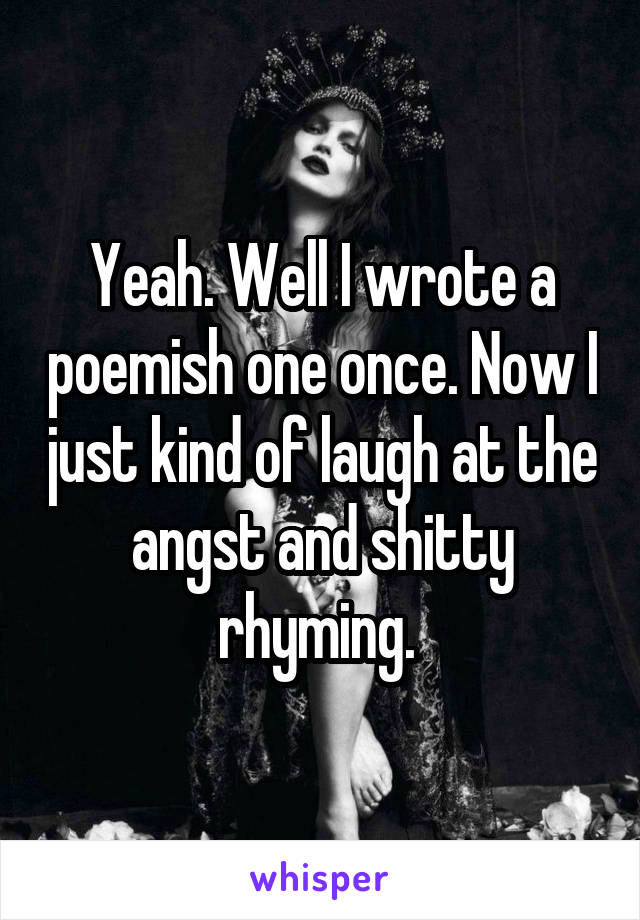 Yeah. Well I wrote a poemish one once. Now I just kind of laugh at the angst and shitty rhyming. 