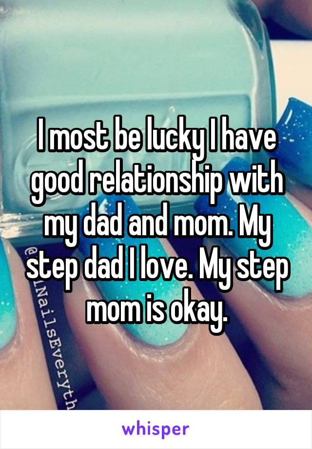 I most be lucky I have good relationship with my dad and mom. My step dad I love. My step mom is okay.