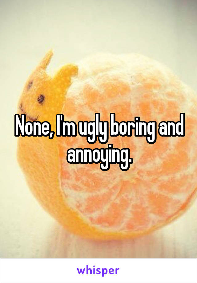 None, I'm ugly boring and annoying.